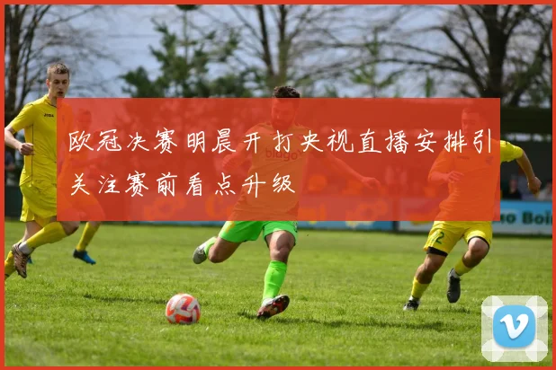 欧冠决赛明晨开打央视直播安排引关注赛前看点升级