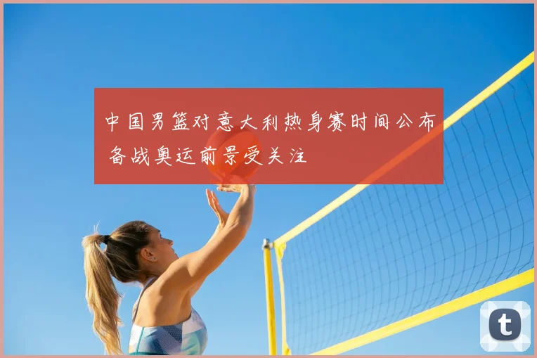 中国男篮对意大利热身赛时间公布 备战奥运前景受关注