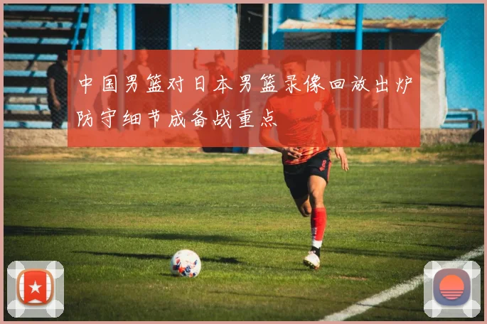 中国男篮对日本男篮录像回放出炉防守细节成备战重点
