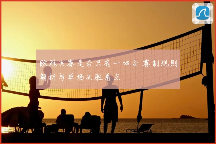 欧冠决赛是否只有一回合 赛制规则解析与单场决胜看点