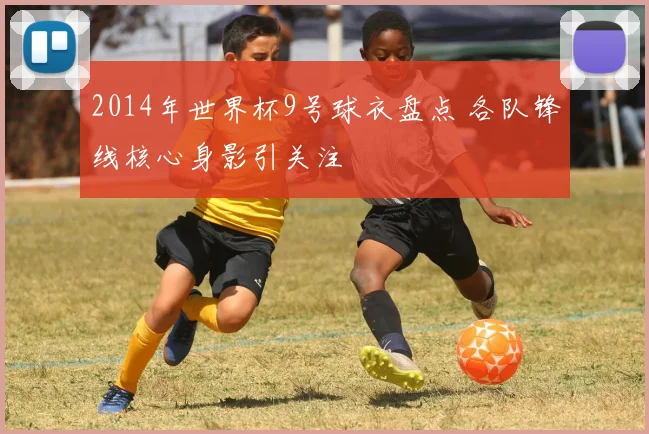 2014年世界杯9号球衣盘点 各队锋线核心身影引关注