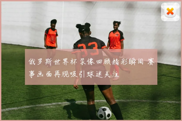 俄罗斯世界杯录像回顾精彩瞬间 赛事画面再现吸引球迷关注
