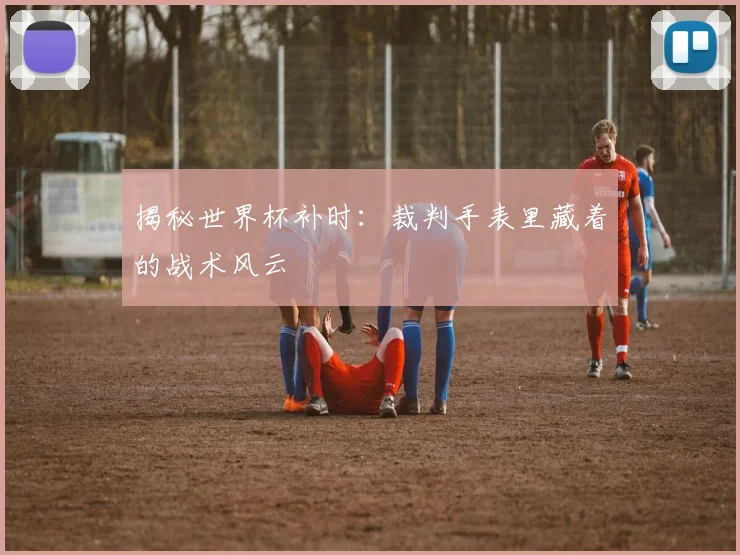 揭秘世界杯补时：裁判手表里藏着的战术风云