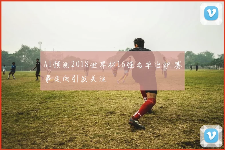 AI预测2018世界杯16强名单出炉 赛事走向引发关注