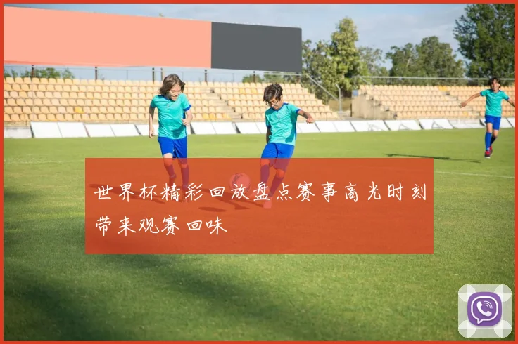 世界杯精彩回放盘点赛事高光时刻带来观赛回味