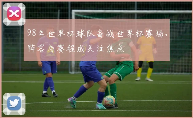 98年世界杯球队备战世界杯赛场，阵容与赛程成关注焦点