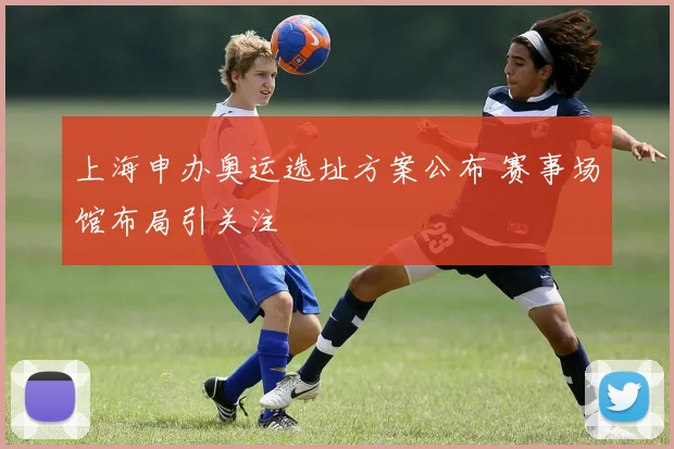 上海申办奥运选址方案公布 赛事场馆布局引关注