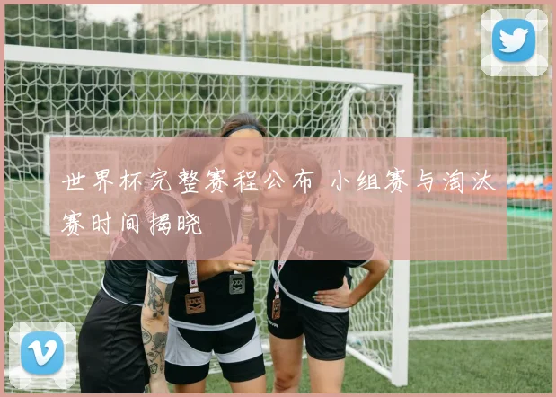 世界杯完整赛程公布 小组赛与淘汰赛时间揭晓