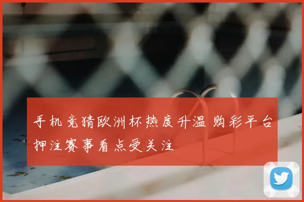 手机竞猜欧洲杯热度升温 购彩平台押注赛事看点受关注