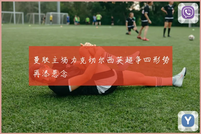 曼联主场力克切尔西英超争四形势再添悬念