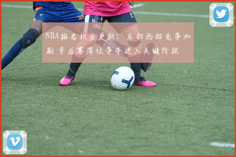 NBA排名积分更新：东部西部竞争加剧 季后赛席位争夺进入关键阶段