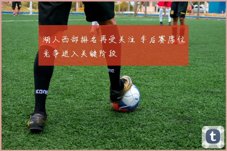 湖人西部排名再受关注 季后赛席位竞争进入关键阶段
