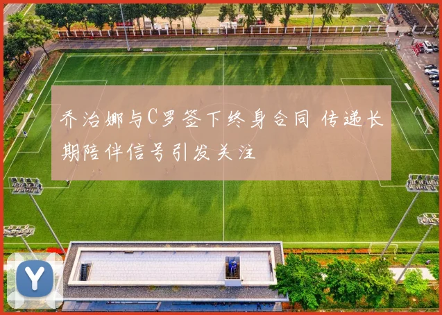 乔治娜与C罗签下终身合同 传递长期陪伴信号引发关注
