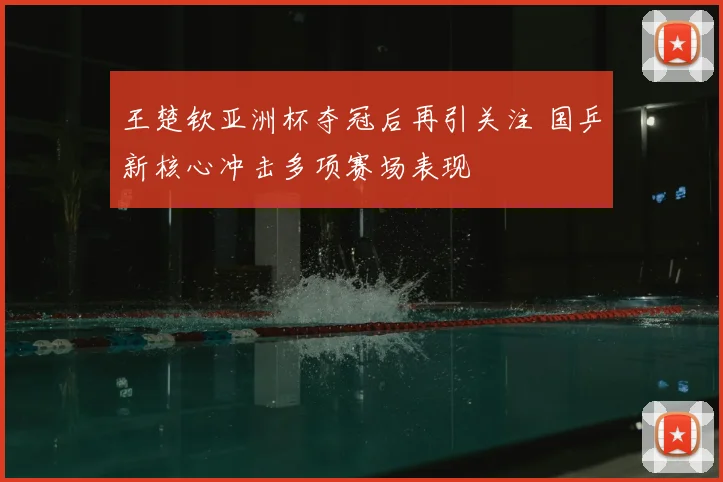 王楚钦亚洲杯夺冠后再引关注 国乒新核心冲击多项赛场表现