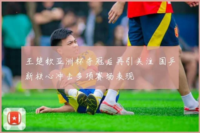 王楚钦亚洲杯夺冠后再引关注 国乒新核心冲击多项赛场表现