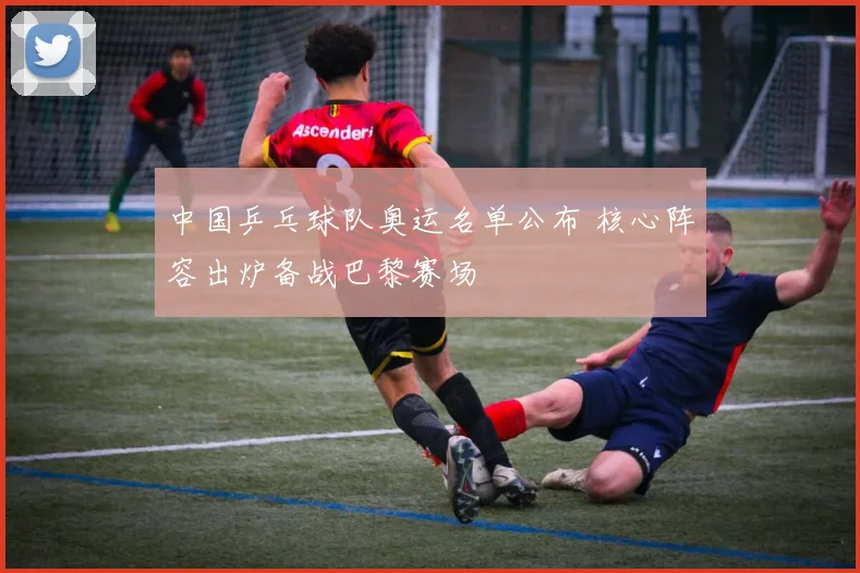 中国乒乓球队奥运名单公布 核心阵容出炉备战巴黎赛场