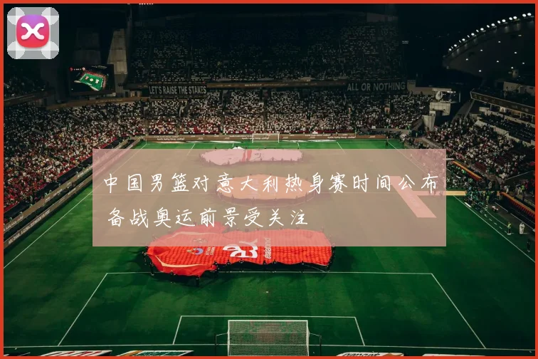 中国男篮对意大利热身赛时间公布 备战奥运前景受关注